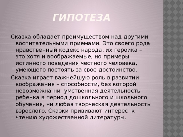 гипотеза Сказка обладает преимуществом над другими воспитательными приемами. Это своего рода нравственный кодекс народа, их героика – это хотя и воображаемые, но примеры истинного поведения честного человека, умеющего постоять за свое достоинство. Сказка играет важнейшую роль в развитии воображения – способности, без которой невозможна ни умственная деятельность ребенка в период дошкольного и школьного обучения, ни любая творческая деятельность взрослого. Сказки прививают интерес к чтению художественной литературы. 
