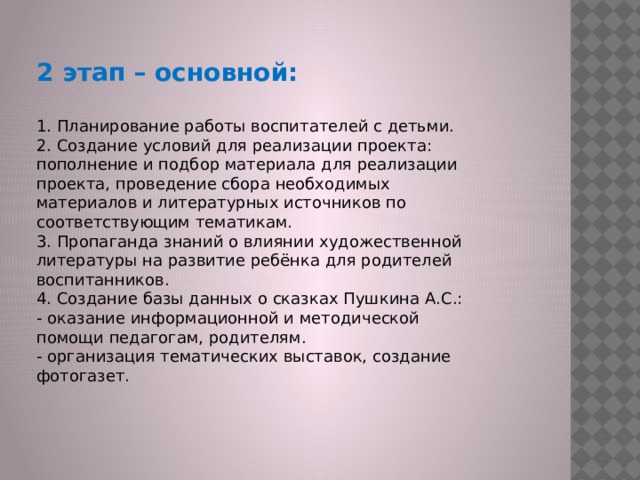 2 этап – основной:  1. Планирование работы воспитателей с детьми. 2. Создание условий для реализации проекта: пополнение и подбор материала для реализации проекта, проведение сбора необходимых материалов и литературных источников по соответствующим тематикам. 3. Пропаганда знаний о влиянии художественной литературы на развитие ребёнка для родителей воспитанников. 4. Создание базы данных о сказках Пушкина А.С.: - оказание информационной и методической помощи педагогам, родителям. - организация тематических выставок, создание фотогазет. 