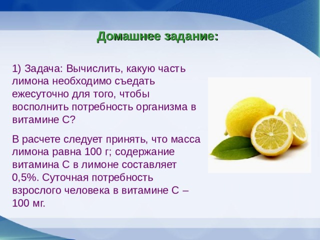 Домашнее задание: 1) Задача: Вычислить, какую часть лимона необходимо съедать ежесуточно для того, чтобы восполнить потребность организма в витамине С? В расчете следует принять, что масса лимона равна 100 г; содержание витамина С в лимоне составляет 0,5%. Суточная потребность взрослого человека в витамине С – 100 мг.