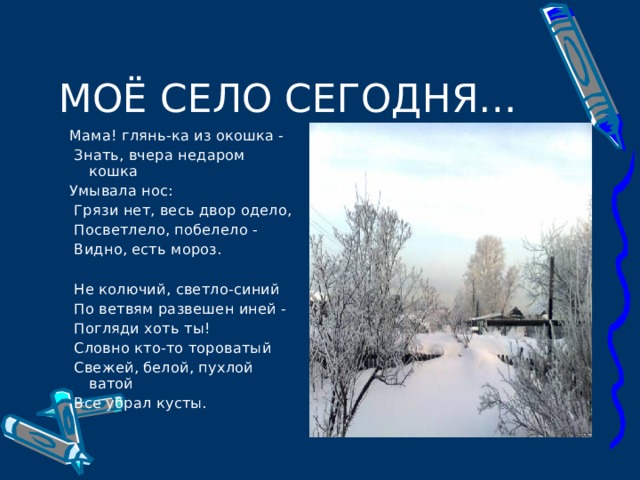 Мама! глянь-ка из окошка -  Знать, вчера недаром кошка Умывала нос:  Грязи нет, весь двор одело,  Посветлело, побелело -  Видно, есть мороз. Мама! глянь-ка из окошка -  Знать, вчера недаром кошка Умывала нос:  Грязи нет, весь двор одело,  Посветлело, побелело -  Видно, есть мороз.  Не колючий, светло-синий  По ветвям развешен иней -  Погляди хоть ты!  Словно кто-то тороватый  Свежей, белой, пухлой ватой  Все убрал кусты.  Не колючий, светло-синий  По ветвям развешен иней -  Погляди хоть ты!  Словно кто-то тороватый  Свежей, белой, пухлой ватой  Все убрал кусты. 