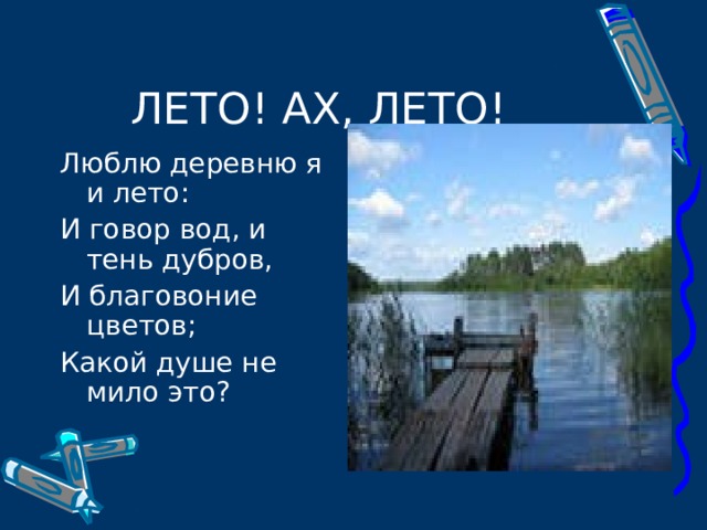 Люблю деревню я и лето: И говор вод, и тень дубров, И благовоние цветов; Какой душе не мило это? 