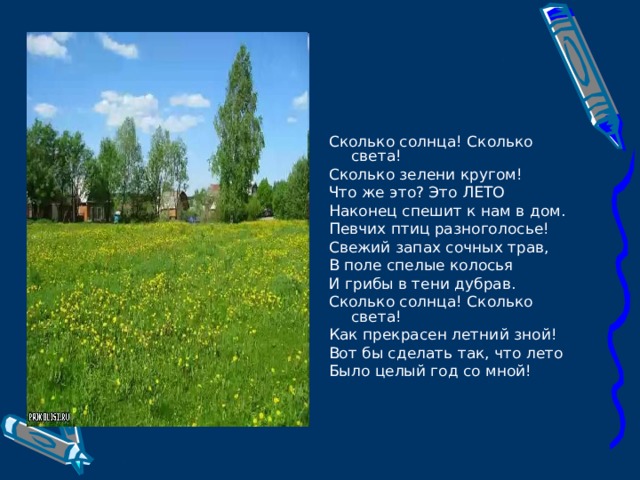 Сколько солнца! Сколько света! Сколько зелени кругом! Что же это? Это ЛЕТО Наконец спешит к нам в дом. Певчих птиц разноголосье! Свежий запах сочных трав, В поле спелые колосья И грибы в тени дубрав. Сколько солнца! Сколько света! Как прекрасен летний зной! Вот бы сделать так, что лето Было целый год со мной! 