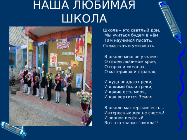 Школа – это светлый дом,  Мы учиться будем в нём.  Там научимся писать, Складывать и умножать.  В школе многое узнаем:  О своём любимом крае,  О горах и океанах,  О материках и странах;  И куда впадают реки,  И какими были греки,  И какие есть моря,  И как вертится Земля.  В школе мастерские есть…  Интересных дел не счесть!  И звонок весёлый.  Вот что значит 