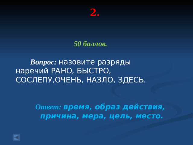 2.   50 баллов.   Вопрос: назовите разряды наречий РАНО, БЫСТРО, СОСЛЕПУ,ОЧЕНЬ, НАЗЛО, ЗДЕСЬ.  Ответ: время, образ действия, причина, мера, цель, место.  