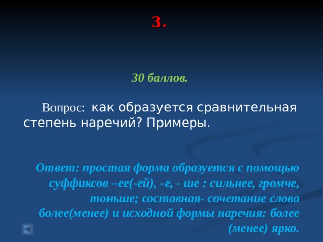 3.     30 баллов.   Вопрос: как образуется сравнительная степень наречий? Примеры.  Ответ: простая форма образуется с помощью суффиксов –ее(-ей), -е, - ше : сильнее, громче, тоньше; составная- сочетание слова более(менее) и исходной формы наречия: более (менее) ярко.  
