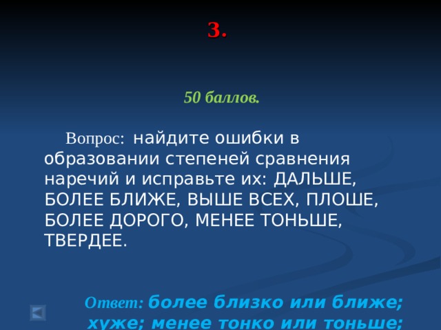 3.      50 баллов.   Вопрос: найдите ошибки в образовании степеней сравнения наречий и исправьте их: ДАЛЬШЕ, БОЛЕЕ БЛИЖЕ, ВЫШЕ ВСЕХ, ПЛОШЕ, БОЛЕЕ ДОРОГО, МЕНЕЕ ТОНЬШЕ, ТВЕРДЕЕ.  Ответ: более близко или ближе; хуже; менее тонко или тоньше; тверже.   