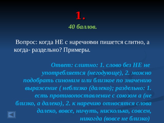 1. 40 баллов.   Вопрос: когда НЕ с наречиями пишется слитно, а когда- раздельно? Примеры.  Ответ: слитно: 1. слово без НЕ не употребляется (негодующе), 2. можно подобрать синоним или близкое по значению выражение ( неблизко (далеко); раздельно: 1. есть противопоставление с союзом а (не близко, а далеко), 2. к наречию относятся слова далеко, вовсе, ничуть, нисколько, совсем, никогда (вовсе не близко)  