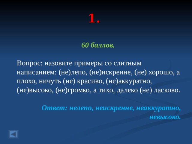 1. 60 баллов.  Вопрос: назовите примеры со слитным написанием: (не)лепо, (не)искренне, (не) хорошо, а плохо, ничуть (не) красиво, (не)аккуратно, (не)высоко, (не)громко, а тихо, далеко (не) ласково.  Ответ: нелепо, неискренне, неаккуратно, невысоко. 