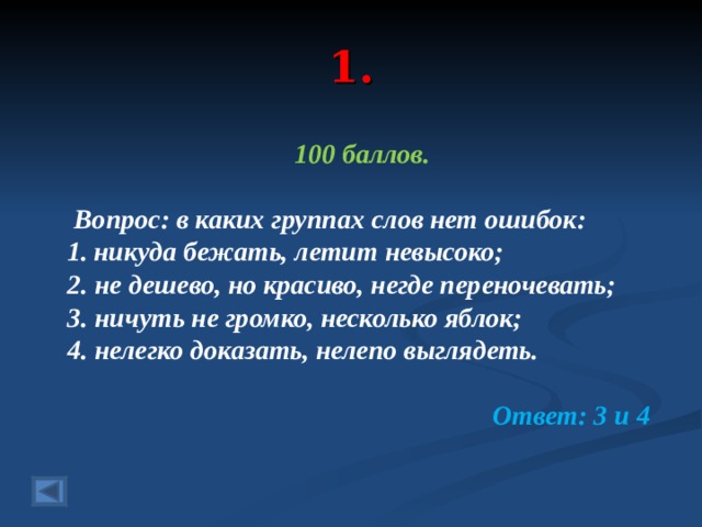 1. 100 баллов.   Вопрос: в каких группах слов нет ошибок: никуда бежать, летит невысоко; 2. не дешево, но красиво, негде переночевать; 3. ничуть не громко, несколько яблок; 4. нелегко доказать, нелепо выглядеть.  Ответ: 3 и 4  