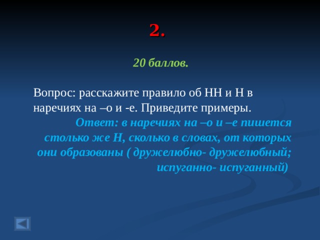 2. 20 баллов.  Вопрос: расскажите правило об НН и Н в наречиях на –о и -е. Приведите примеры.  Ответ: в наречиях на –о и –е пишется столько же Н, сколько в словах, от которых они образованы ( дружелюбно- дружелюбный; испуганно- испуганный)  