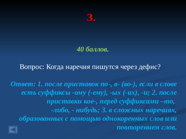 3. 40 баллов.   Вопрос: Когда наречия пишутся через дефис? Ответ: 1. после приставок по-, в- (во-), если в слове есть суффиксы -ому (-ему), -ых (-их), -и; 2. после приставки кое-, перед суффиксами –то, -либо, - нибудь; 3. в сложных наречиях, образованных с помощью однокоренных слов или повторением слов.  