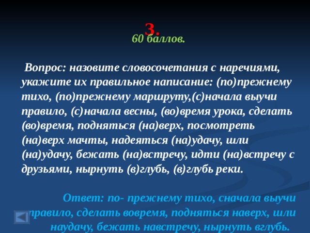 3. 60 баллов.   Вопрос: назовите словосочетания с наречиями, укажите их правильное написание: (по)прежнему тихо, (по)прежнему маршруту,(с)начала выучи правило, (с)начала весны, (во)время урока, сделать (во)время, подняться (на)верх, посмотреть (на)верх мачты, надеяться (на)удачу, шли (на)удачу, бежать (на)встречу, идти (на)встречу с друзьями, нырнуть (в)глубь, (в)глубь реки. Ответ: по- прежнему тихо, сначала выучи правило, сделать вовремя, подняться наверх, шли наудачу, бежать навстречу, нырнуть вглубь.  