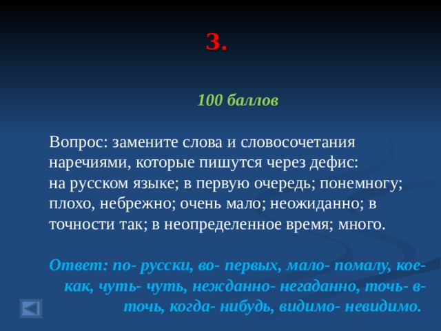 3. 100 баллов  Вопрос: замените слова и словосочетания наречиями, которые пишутся через дефис: на русском языке; в первую очередь; понемногу; плохо, небрежно; очень мало; неожиданно; в точности так; в неопределенное время; много. Ответ: по- русски, во- первых, мало- помалу, кое- как, чуть- чуть, нежданно- негаданно, точь- в- точь, когда- нибудь, видимо- невидимо.  
