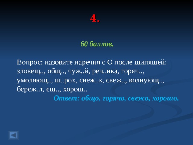 4. 60 баллов.  Вопрос: назовите наречия с О после шипящей: зловещ.., общ.., чуж..й, реч..нка, горяч.., умоляющ.., ш..рох, снеж..к, свеж.., волнующ.., береж..т, ещ.., хорош.. Ответ: общо, горячо, свежо, хорошо.  