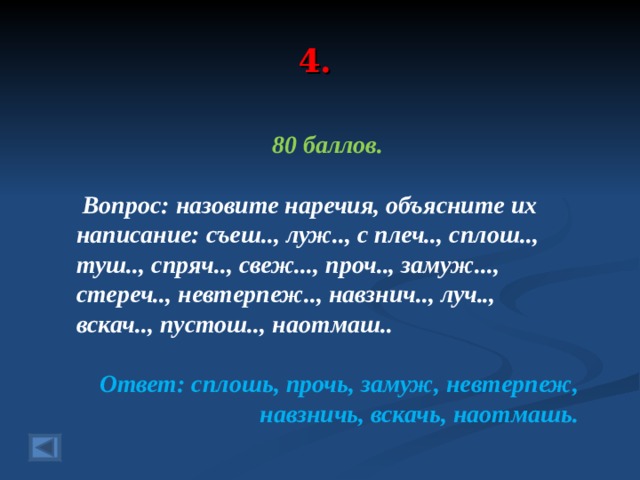 4. 80 баллов.   Вопрос: назовите наречия, объясните их написание: съеш.., луж.., с плеч.., сплош.., туш.., спряч.., свеж..., проч.., замуж..., стереч.., невтерпеж.., навзнич.., луч.., вскач.., пустош.., наотмаш.. Ответ: сплошь, прочь, замуж, невтерпеж, навзничь, вскачь, наотмашь.  