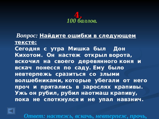 4. 100 баллов.   Вопрос: Найдите ошибки в следующем тексте: Сегодня с утра Мишка был Дон Кихотом. Он настеж открыл ворота, вскочил на своего деревянного коня и вскач понесся по саду. Ему было невтерпежь сразиться со злыми волшебниками, которые убегали от него проч и прятались в зарослях крапивы. Ужь он рубил, рубил  наотмаш крапиву, пока не споткнулся и не упал навзнич.  Ответ: настежь, вскачь, невтерпеж, прочь, уж, наотмашь, навзничь.  