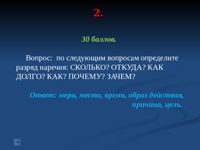 2.   30 баллов.   Вопрос: по следующим вопросам определите разряд наречия: СКОЛЬКО? ОТКУДА? КАК ДОЛГО? КАК? ПОЧЕМУ? ЗАЧЕМ?  Ответ: мера, место, время, образ действия, причина, цель.  