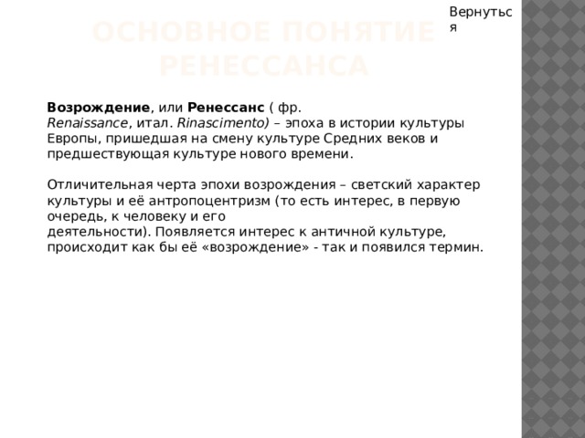 Вернуться Основное понятие Ренессанса Возрождение , или Ренессанс ( фр. Renaissance , итал.  Rinascimento) – эпоха в истории культуры Европы, пришедшая на смену культуре Средних веков и предшествующая культуре нового времени. Отличительная черта эпохи возрождения – светский характер культуры и её антропоцентризм (то есть интерес, в первую очередь, к человеку и его деятельности). Появляется интерес к античной культуре, происходит как бы её «возрождение» - так и появился термин. 