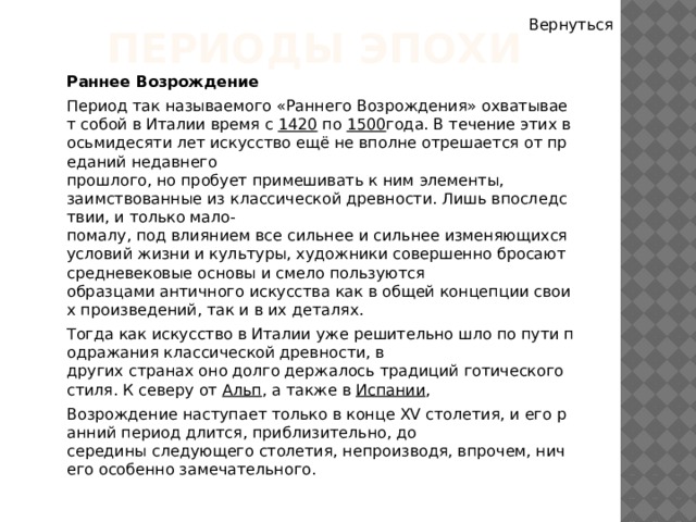 Вернуться Периоды эпохи Раннее Возрождение Период так называемого «Раннего Возрождения» охватывает собой в Италии время с  1420  по  1500 года. В течение этих восьмидесяти лет искусство ещё не вполне отрешается от преданий недавнего прошлого, но пробует примешивать к ним элементы, заимствованные из классической древности. Лишь впоследствии, и только мало-помалу, под влиянием все сильнее и сильнее изменяющихся условий жизни и культуры, художники совершенно бросают средневековые основы и смело пользуются образцами античного искусства как в общей концепции своих произведений, так и в их деталях. Тогда как искусство в Италии уже решительно шло по пути подражания классической древности, в других странах оно долго держалось традиций готического стиля. К северу от  Альп , а также в  Испании ,  Возрождение наступает только в конце XV столетия, и его ранний период длится, приблизительно, до середины следующего столетия, непроизводя, впрочем, ничего особенно замечательного. 