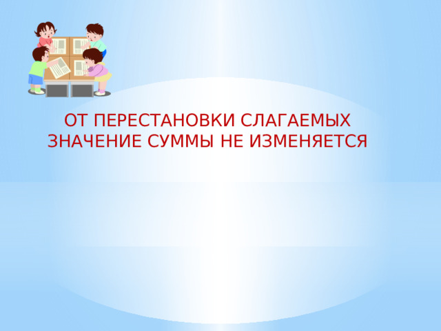 ОТ ПЕРЕСТАНОВКИ СЛАГАЕМЫХ ЗНАЧЕНИЕ СУММЫ НЕ ИЗМЕНЯЕТСЯ                   