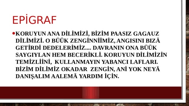 epİgraf Koruyun ana dİlİmİzİ, bİzİm paasız gagauz dİlİmİzİ. o büük zengİnnİİmİz, angısını biz ä getİrdİ dedelerİmİz.... Davranın ona büük saygıylan hem becerİklİ. Koruyun dİlİmİzİn temİzlİİnİ, kullanmayın yabancı lafları. Bİzİm dİlİmİz okadar zengİn, anİ yok neyä danışalım aalemä yardım İçİn. 