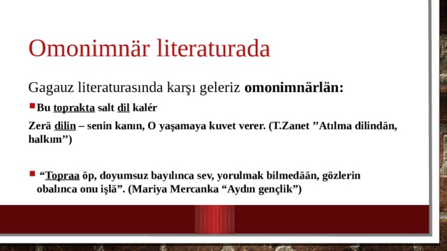 Omonimn är literaturada Gagauz literaturasında karşı geleriz omonimn ärlän: Bu toprakta salt dil kalér Zerä dilin – senin kanın, O yaşamaya kuvet verer. (T.Zanet ’’Atılma dilindän, halkım’’)  “ Topraa öp, doyumsuz bayılınca sev, yorulmak bilmedään, gözlerin obalınca onu işlä”. (Mariya Mercanka “Aydın gençlik”)  