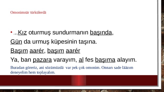 Omonimn är türkülerdä . .. Kız oturmuş sundurmanın başında , Gün da urmuş küpesinin taşına. Başım  aarér , başım  aarér Ya, ban pazara varayım, al fes başıma alayım. Buradan göreriz, ani sözümüzdä var pek çok omonim. Onnarı sade lääzım deneyelim hem toplayalım. 