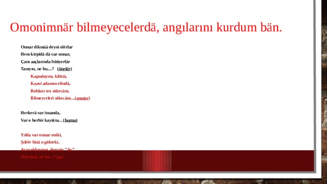 O monimn är  bilmeyecelerdä , angılarını kurdum bän. Onnar dikm ää deyni olérlar Hem kirpidä dä var onnar, Çam aaçlarında büüyerlär Tanıyın, ne bu....? ( iinelär )  Kapudayım, kilittä,  Kaavi adamın elindä,  Boltları tez sökecäm,  Bilmeyceleri sökecäm....( anatar )  Herkerä var insanda, Var o herbir kayıkta... ( burnu )  Yılda var onnar oniki, Şıléér bizä o gökteki, Acın olduynan, deersin ’’Ay’’, Sölesänä, ne bu...? ( ay )   