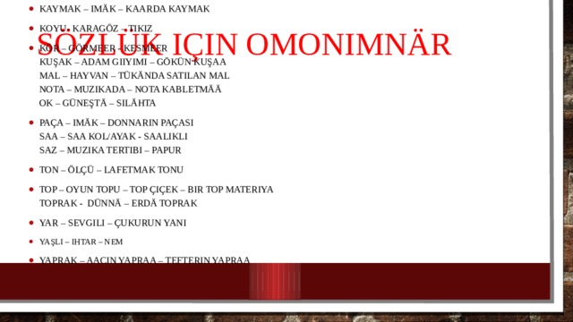 SözlüK için omonimnär Kaymak – imäk – kaarda kaymak Koyu- karagöz – tıkız Kör – görmeer - kesmeer  Kuşak – adam giiyimi – gökün kuşaa  Mal – hayvan – tükända satılan mal  Nota – muzıkada – nota kabletmää  Ok – güneştä – silähta Paça – imäk – donnarın paçası  Saa – saa kol/ayak - saalıklı  Saz – muzıka tertibi – papur Ton – ölçü – lafetmak tonu Top – oyun topu – top çiçek – bir top materiya  Toprak - dünnä – erdä toprak Yar – sevgili – çukurun yanı Yaşlı – ihtar – nem Yaprak – aacın yapraa – tefterin yapraa 