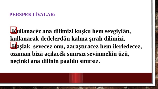  Perspektİvalar:   Kullanacéz ana dilimizi kuşku hem sevgiyl än, kullanarak dedelerd ä n kalma şıralı dilimizi. Haşlak sevecez onu, aaraştıracez hem ilerledecez, ozaman bizä açılacék sınırsız sevinmeliin üzü, neçinki ana dilinin paalılıı sınırsız. 