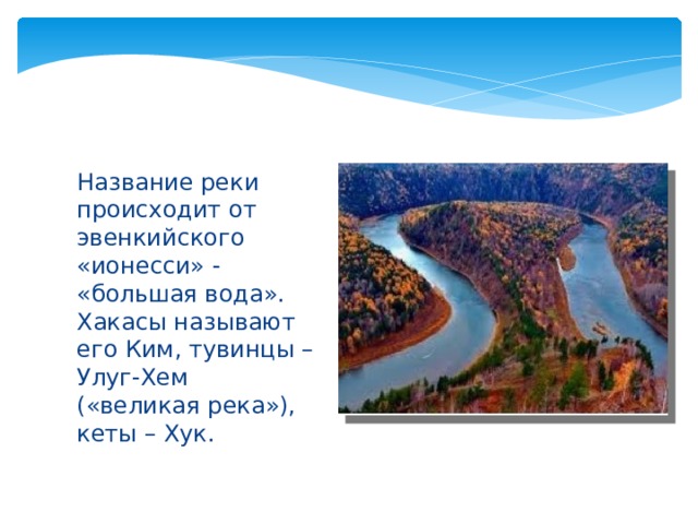 Название реки происходит от эвенкийского «ионесси» - «большая вода». Хакасы называют его Ким, тувинцы – Улуг-Хем («великая река»), кеты – Хук. 
