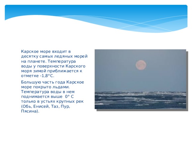 Карское море входит в десятку самых ледяных морей на планете. Температура воды у поверхности Карского моря зимой приближается к отметке -1,8 °С. Большую часть года Карское море покрыто льдами. Температура воды в нем поднимается выше 0° С только в устьях крупных рек (Обь, Енисей, Таз, Пур, Пясина). 