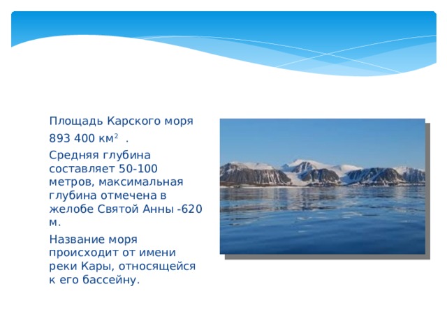 Площадь Карского моря 893 400 км 2 . Средняя глубина составляет 50-100 метров, максимальная глубина отмечена в желобе Святой Анны -620 м. Название моря происходит от имени реки Кары, относящейся к его бассейну. 