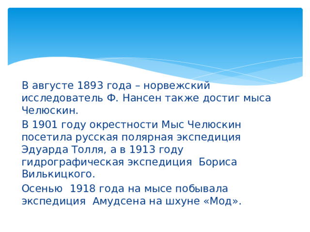 В августе 1893 года – норвежский исследователь Ф. Нансен также достиг мыса Челюскин. В 1901 году окрестности Мыс Челюскин посетила русская полярная экспедиция Эдуарда Толля, а в 1913 году гидрографическая экспедиция Бориса Вилькицкого. Осенью 1918 года на мысе побывала экспедиция Амудсена на шхуне «Мод». 