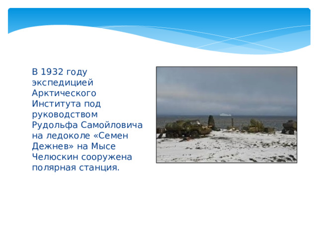 В 1932 году экспедицией Арктического Института под руководством Рудольфа Самойловича на ледоколе «Семен Дежнев» на Мысе Челюскин сооружена полярная станция. 
