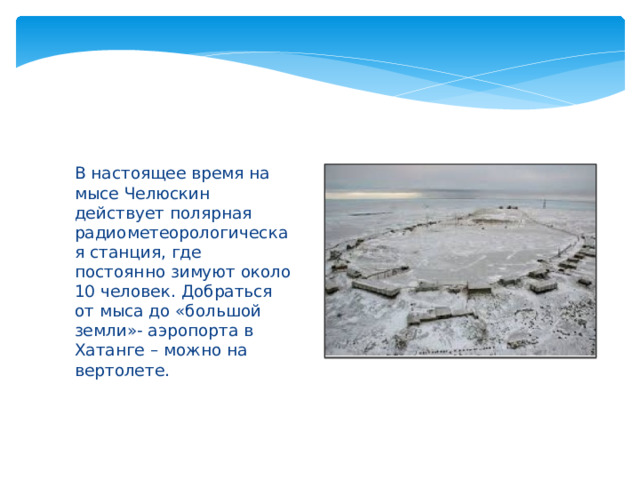 В настоящее время на мысе Челюскин действует полярная радиометеорологическая станция, где постоянно зимуют около 10 человек. Добраться от мыса до «большой земли»- аэропорта в Хатанге – можно на вертолете. 