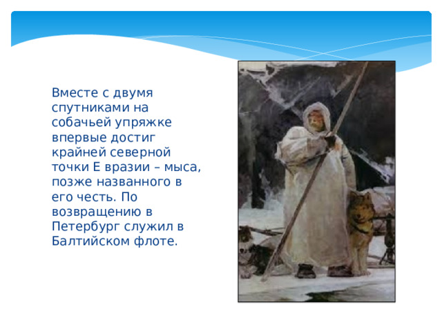 Вместе с двумя спутниками на собачьей упряжке впервые достиг крайней северной точки Е вразии – мыса, позже названного в его честь. По возвращению в Петербург служил в Балтийском флоте. 