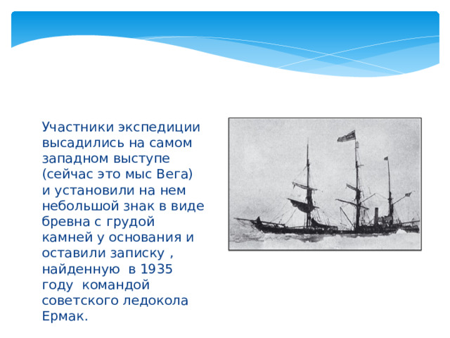 Участники экспедиции высадились на самом западном выступе (сейчас это мыс Вега) и установили на нем небольшой знак в виде бревна с грудой камней у основания и оставили записку , найденную в 1935 году командой советского ледокола Ермак. 