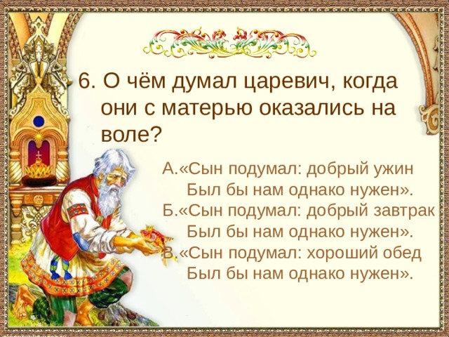 С чем пришел невод во второй раз в сказке о рыбаке и рыбке 6. О чём думал царевич, когда они с матерью оказались на воле? А.«Сын подумал: добрый ужин Был бы нам однако нужен». Б.«Сын подумал: добрый завтрак Был бы нам однако нужен». В.«Сын подумал: хороший обед Был бы нам однако нужен».