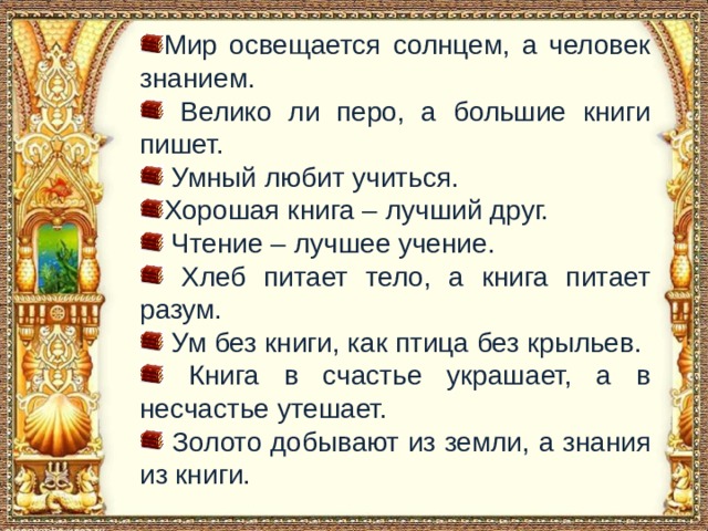 С чем пришел невод во второй раз в сказке о рыбаке и рыбке Мир освещается солнцем, а человек знанием. Велико ли перо, а большие книги пишет. Умный любит учиться. Хорошая книга – лучший друг. Чтение – лучшее учение. Хлеб питает тело, а книга питает разум. Ум без книги, как птица без крыльев. Книга в счастье украшает, а в несчастье утешает. Золото добывают из земли, а знания из книги.