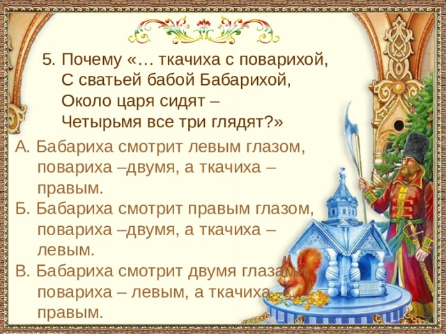 С чем пришел невод во второй раз в сказке о рыбаке и рыбке 5. Почему «… ткачиха с поварихой, С сватьей бабой Бабарихой, Около царя сидят – Четырьмя все три глядят?» А. Бабариха смотрит левым глазом, повариха –двумя, а ткачиха – правым. Б. Бабариха смотрит правым глазом, повариха –двумя, а ткачиха – левым. В. Бабариха смотрит двумя глазами, повариха – левым, а ткачиха – правым.