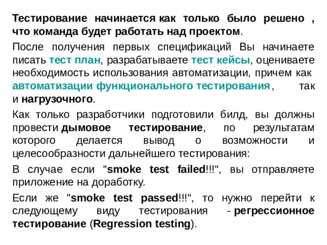 Тестирование начинается   как только было решено , что команда будет работать над проектом . После получения первых спецификаций Вы начинаете писать  тест план , разрабатываете  тест кейсы , оцениваете необходимость использования автоматизации, причем как  автоматизации функционального тестирования , так и  нагрузочного . Как только разработчики подготовили билд, вы должны провести  дымовое тестирование , по результатам которого делается вывод о возможности и целесообразности дальнейшего тестирования: В случае если 