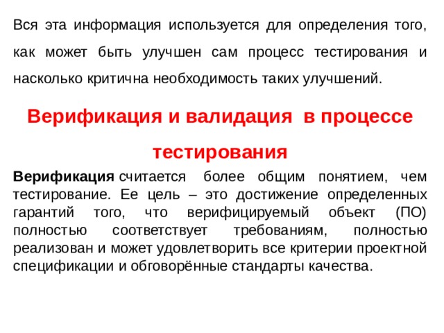 Вся эта информация используется для определения того, как может быть улучшен сам процесс тестирования и насколько критична необходимость таких улучшений. Верификация и валидация в процессе тестирования Верификация  считается  более общим понятием, чем тестирование. Ее цель – это достижение определенных гарантий того, что верифицируемый объект (ПО) полностью соответствует требованиям, полностью реализован и может удовлетворить все критерии проектной спецификации и обговорённые стандарты качества. 