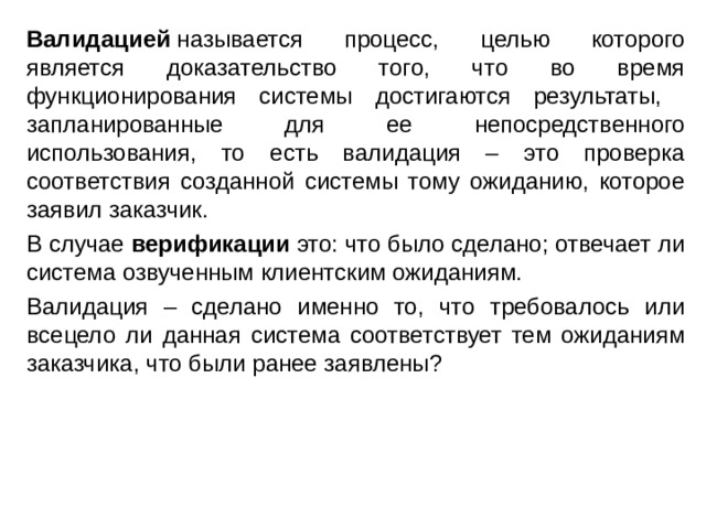 Валидацией  называется процесс, целью которого является доказательство того, что во время функционирования системы достигаются результаты, запланированные для ее непосредственного использования, то есть валидация – это проверка соответствия созданной системы тому ожиданию, которое заявил заказчик. В случае верификации это: что было сделано; отвечает ли система озвученным клиентским ожиданиям. Валидация – сделано именно то, что требовалось или всецело ли данная система соответствует тем ожиданиям заказчика, что были ранее заявлены? 
