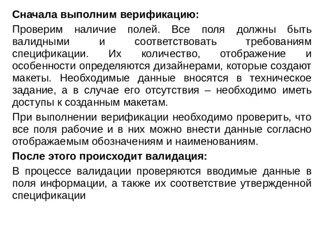 Сначала выполним верификацию: Проверим наличие полей. Все поля должны быть валидными и соответствовать требованиям спецификации. Их количество, отображение и особенности определяются дизайнерами, которые создают макеты. Необходимые данные вносятся в техническое задание, а в случае его отсутствия – необходимо иметь доступы к созданным макетам. При выполнении верификации необходимо проверить, что все поля рабочие и в них можно внести данные согласно отображаемым обозначениям и наименованиям. После этого происходит валидация: В процессе валидации проверяются вводимые данные в поля информации, а также их соответствие утвержденной спецификации 