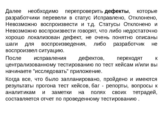 Далее необходимо перепроверить  дефекты , которые разработчики перевели в статус Исправлено, Отклонено, Невозможно воспроизвести и т.д. Статусы Отклонено и Невозможно воспроизвести говорят, что либо недостаточно хорошо локализован дефект, не очень понятно описаны шаги для воспроизведения, либо разработчик не воспроизвел ситуацию. После исправления дефектов, переходят к централизованному тестированию по тест кейсам и/или вы начинаете 