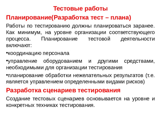 Тестовые работы Планирование(Разработка тест – плана) Работы по тестированию должны планироваться заранее. Как минимум, на уровне организации соответствующего процесса. Планирование тестовой деятельности включают: координацию персонала управление оборудованием и другими средствами, необходимыми для организации тестирования планирование обработки нежелательных результатов (т.е. является управлением определенными видами рисков) Разработка сценариев тестирования Создание тестовых сценариев основывается на уровне и конкретных техниках тестирования. 
