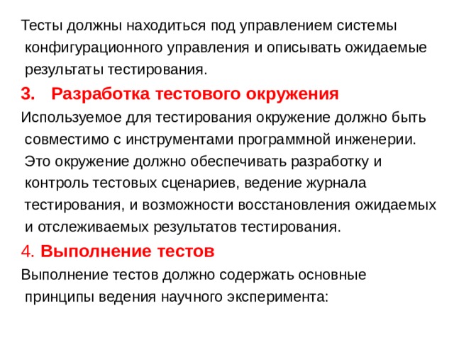Тесты должны находиться под управлением системы  конфигурационного управления и описывать ожидаемые  результаты тестирования. Разработка тестового окружения  Используемое для тестирования окружение должно быть  совместимо с инструментами программной инженерии.  Это окружение должно обеспечивать разработку и  контроль тестовых сценариев, ведение журнала  тестирования, и возможности восстановления ожидаемых  и отслеживаемых результатов тестирования. 4. Выполнение тестов Выполнение тестов должно содержать основные  принципы ведения научного эксперимента: 