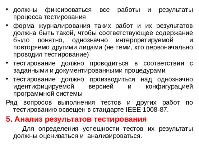 должны фиксироваться все работы и результаты процесса тестирования форма журналирования таких работ и их результатов должна быть такой, чтобы соответствующее содержание было понятно, однозначно интерпретируемой и повторяемо другими лицами (не теми, кто первоначально проводил тестирование) тестирование должно проводиться в соответствии с заданными и документированными процедурами тестирование должно производиться над однозначно идентифицируемой версией и конфигурацией программной системы Ряд вопросов выполнения тестов и других работ по тестированию освещен в стандарте IEEE 1008-87. 5. Анализ результатов тестирования  Для определения успешности тестов их результаты должны оцениваться и анализироваться. 