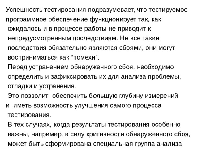 Успешность тестирования подразумевает, что тестируемое программное обеспечение функционирует так, как  ожидалось и в процессе работы не приводит к  непредусмотренным последствиям. Не все такие  последствия обязательно являются сбоями, они могут  восприниматься как “помехи”.  Перед устранением обнаруженного сбоя, необходимо  определить и зафиксировать их для анализа проблемы,  отладки и устранения.  Это позволит обеспечить б о льшую глубину измерений и иметь возможность улучшения самого процесса  тестирования.  В тех случаях, когда результаты тестирования особенно  важны, например, в силу критичности обнаруженного сбоя,  может быть сформирована специальная группа анализа 